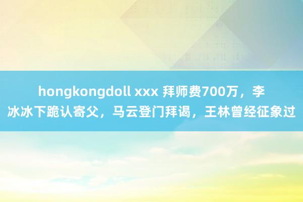 hongkongdoll xxx 拜师费700万，李冰冰下跪认寄父，马云登门拜谒，王林曾经征象过