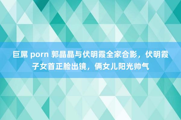 巨屌 porn 郭晶晶与伏明霞全家合影，伏明霞子女首正脸出镜，俩女儿阳光帅气