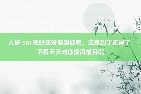 人妖 sm 现时还没娶到你呢，这娶到了还得了，不得天天对你捉风捕月呢