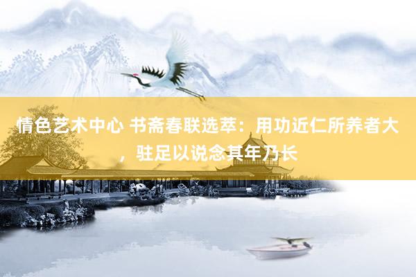 情色艺术中心 书斋春联选萃：用功近仁所养者大，驻足以说念其年乃长