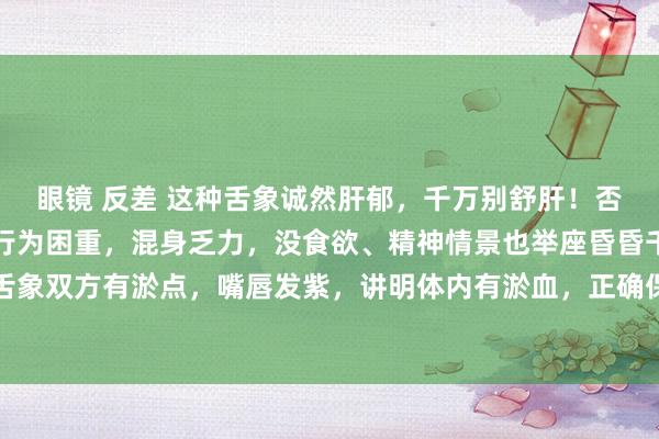 眼镜 反差 这种舌象诚然肝郁，千万别舒肝！否则越来越严重！主诉：行为困重，混身乏力，没食欲、精神情景也举座昏昏千里千里的。舌象双方有淤点，嘴唇发紫，讲明体内有淤血，正确保重应该先活血化瘀，然后在健脾、舒肝