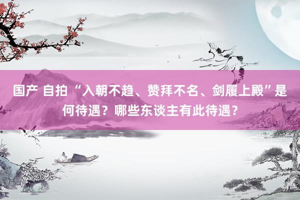 国产 自拍 “入朝不趋、赞拜不名、剑履上殿”是何待遇？哪些东谈主有此待遇？