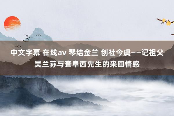 中文字幕 在线av 琴结金兰 创社今虞——记祖父吴兰荪与査阜西先生的来回情感