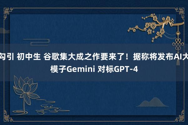 勾引 初中生 谷歌集大成之作要来了！据称将发布AI大模子Gemini 对标GPT-4