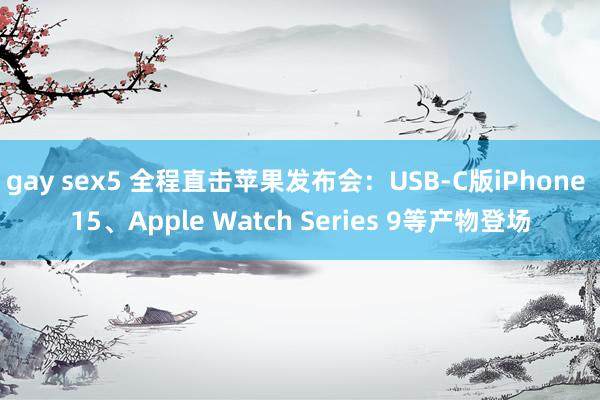 gay sex5 全程直击苹果发布会：USB-C版iPhone 15、Apple Watch Series 9等产物登场