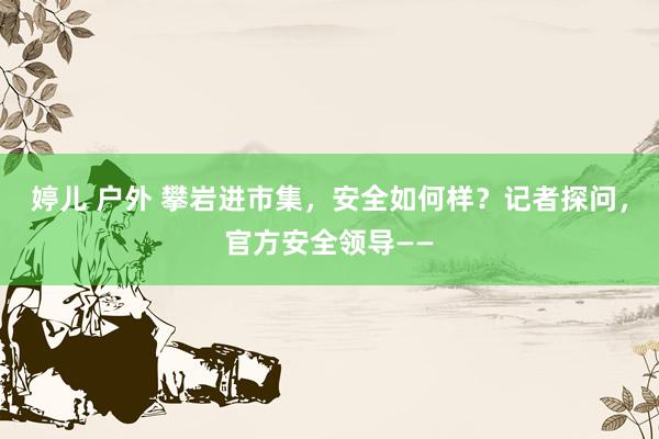 婷儿 户外 攀岩进市集，安全如何样？记者探问，官方安全领导——