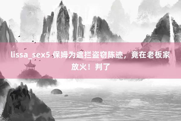 lissa_sex5 保姆为遮拦盗窃陈迹，竟在老板家放火！判了