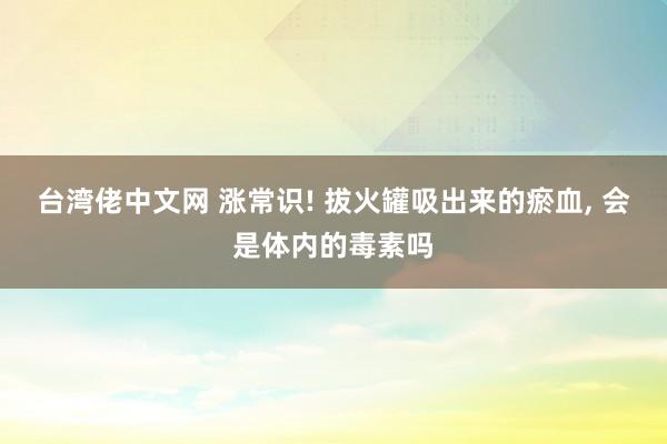 台湾佬中文网 涨常识! 拔火罐吸出来的瘀血， 会是体内的毒素吗