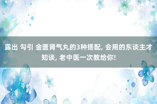 露出 勾引 金匮肾气丸的3种搭配， 会用的东谈主才知谈， 老中医一次教给你!