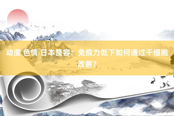 动漫 色情 日本整容：免疫力低下如何通过干细胞改善？