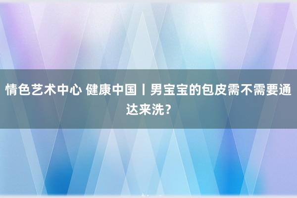 情色艺术中心 健康中国丨男宝宝的包皮需不需要通达来洗？