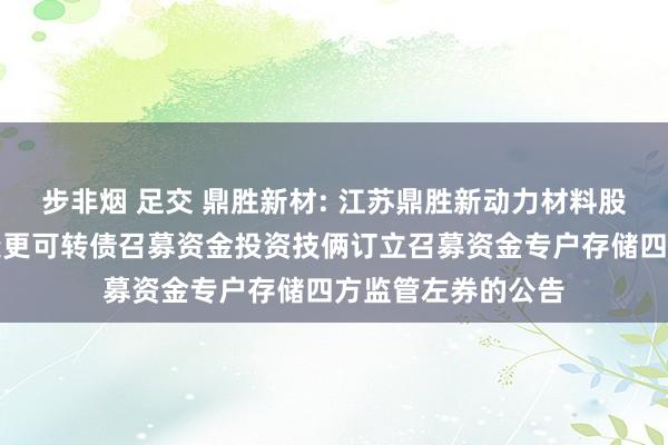 步非烟 足交 鼎胜新材: 江苏鼎胜新动力材料股份有限公司对于变更可转债召募资金投资技俩订立召募资金专户存储四方监管左券的公告