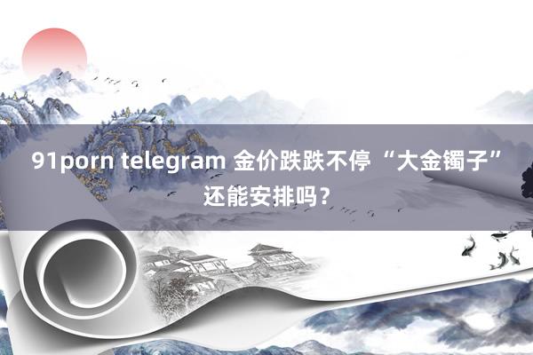 91porn telegram 金价跌跌不停 “大金镯子”还能安排吗？