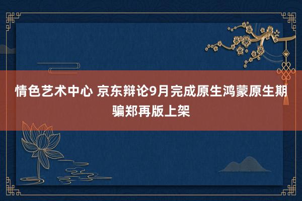 情色艺术中心 京东辩论9月完成原生鸿蒙原生期骗郑再版上架