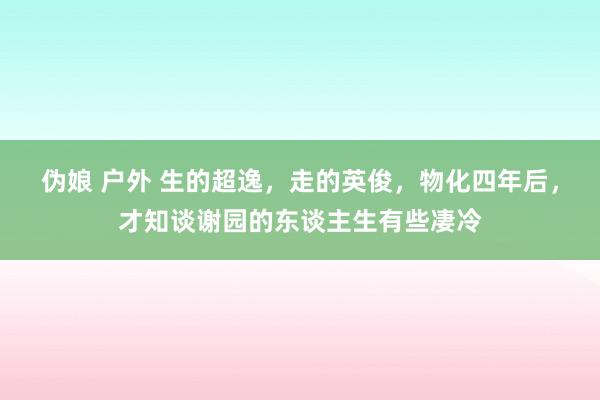 伪娘 户外 生的超逸，走的英俊，物化四年后，才知谈谢园的东谈主生有些凄冷