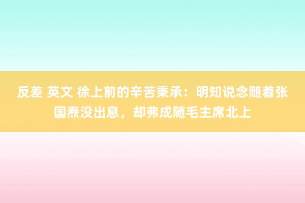 反差 英文 徐上前的辛苦秉承：明知说念随着张国焘没出息，却弗成随毛主席北上