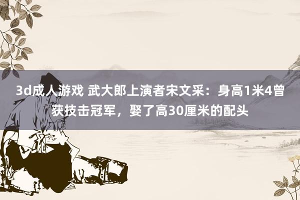 3d成人游戏 武大郎上演者宋文采：身高1米4曾获技击冠军，娶了高30厘米的配头