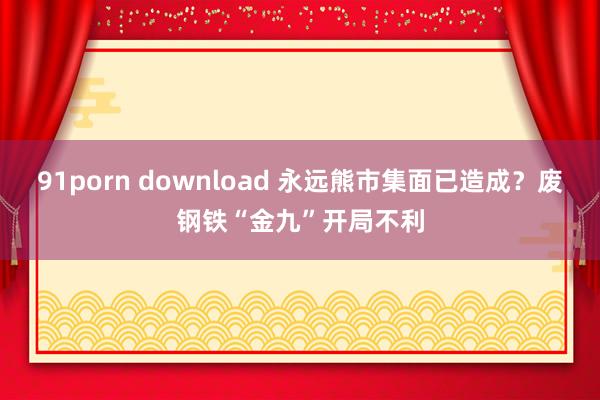 91porn download 永远熊市集面已造成？废钢铁“金九”开局不利