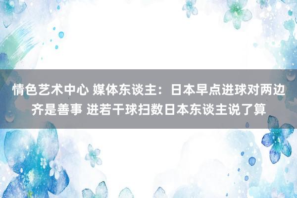 情色艺术中心 媒体东谈主：日本早点进球对两边齐是善事 进若干球扫数日本东谈主说了算