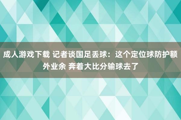 成人游戏下载 记者谈国足丢球：这个定位球防护额外业余 奔着大比分输球去了