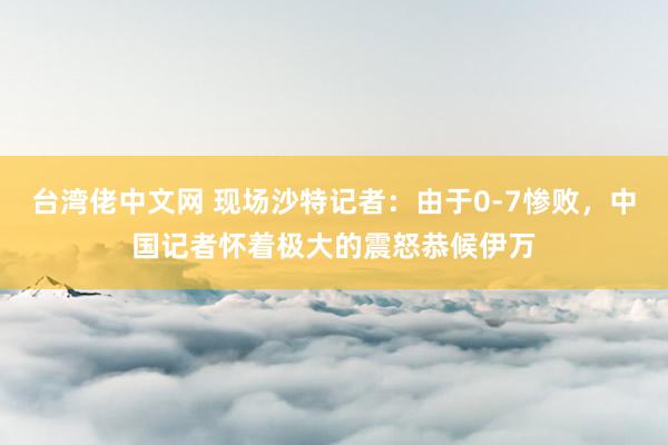 台湾佬中文网 现场沙特记者：由于0-7惨败，中国记者怀着极大的震怒恭候伊万