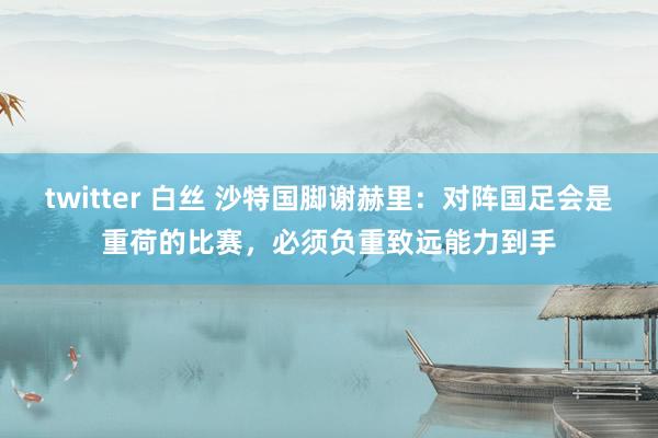 twitter 白丝 沙特国脚谢赫里：对阵国足会是重荷的比赛，必须负重致远能力到手