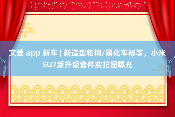 文爱 app 新车 | 新造型轮辋/黑化车标等，小米SU7新升级套件实拍图曝光