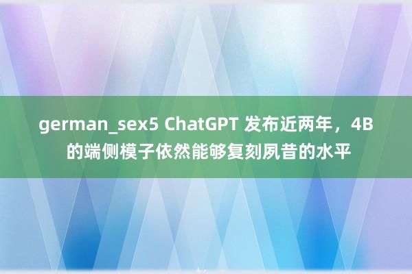 german_sex5 ChatGPT 发布近两年，4B 的端侧模子依然能够复刻夙昔的水平