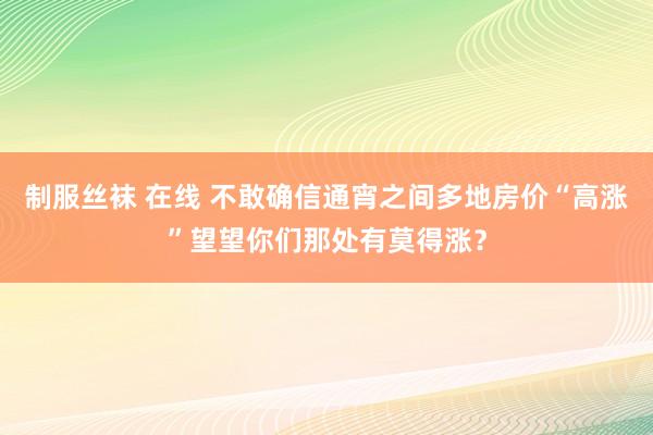 制服丝袜 在线 不敢确信通宵之间多地房价“高涨”望望你们那处有莫得涨？