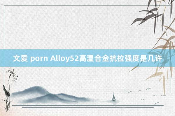 文爱 porn Alloy52高温合金抗拉强度是几许