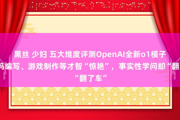 黑丝 少妇 五大维度评测OpenAI全新o1模子：代码编写、游戏制作等才智“惊艳”，事实性学问却“翻了车”