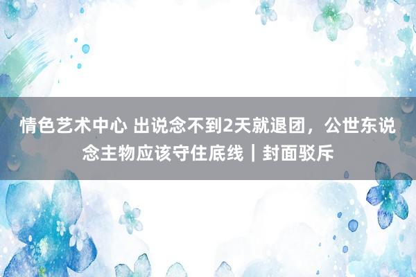 情色艺术中心 出说念不到2天就退团，公世东说念主物应该守住底线｜封面驳斥