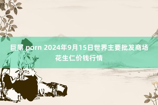 巨屌 porn 2024年9月15日世界主要批发商场花生仁价钱行情