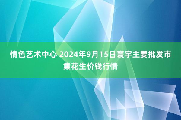 情色艺术中心 2024年9月15日寰宇主要批发市集花生价钱行情