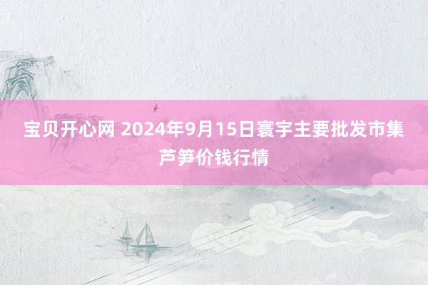 宝贝开心网 2024年9月15日寰宇主要批发市集芦笋价钱行情