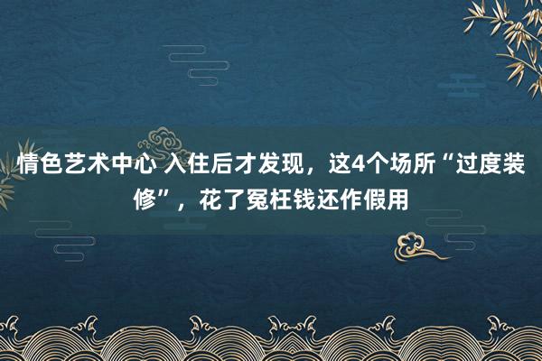 情色艺术中心 入住后才发现，这4个场所“过度装修”，花了冤枉钱还作假用