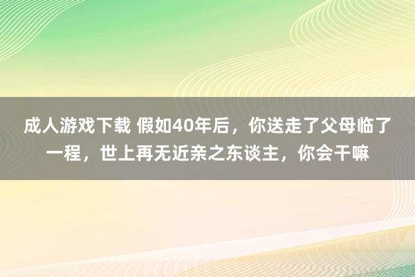 成人游戏下载 假如40年后，你送走了父母临了一程，世上再无近亲之东谈主，你会干嘛