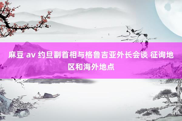 麻豆 av 约旦副首相与格鲁吉亚外长会谈 征询地区和海外地点