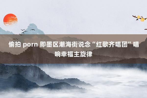 偷拍 porn 即墨区潮海街说念“红歌齐唱团”唱响幸福主旋律