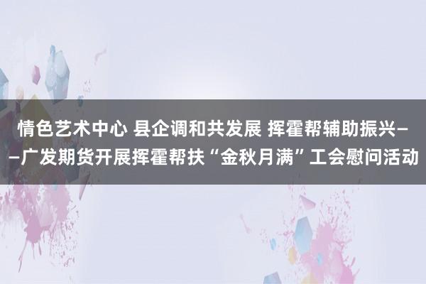 情色艺术中心 县企调和共发展 挥霍帮辅助振兴——广发期货开展挥霍帮扶“金秋月满”工会慰问活动