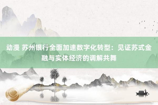 动漫 苏州银行全面加速数字化转型：见证苏式金融与实体经济的调解共舞