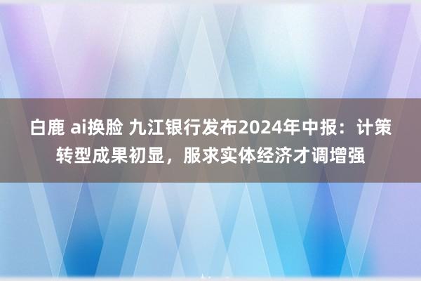 白鹿 ai换脸 九江银行发布2024年中报：计策转型成果初显，服求实体经济才调增强