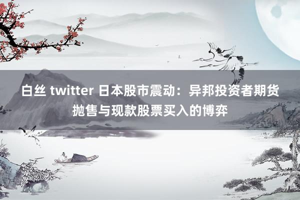 白丝 twitter 日本股市震动：异邦投资者期货抛售与现款股票买入的博弈