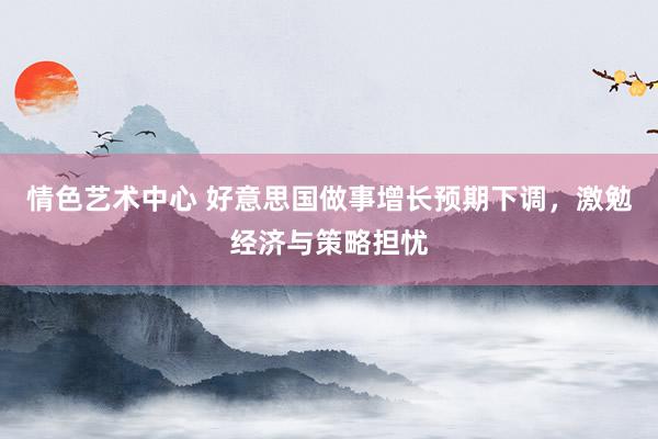 情色艺术中心 好意思国做事增长预期下调，激勉经济与策略担忧