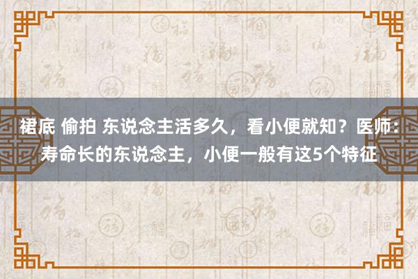 裙底 偷拍 东说念主活多久，看小便就知？医师：寿命长的东说念主，小便一般有这5个特征