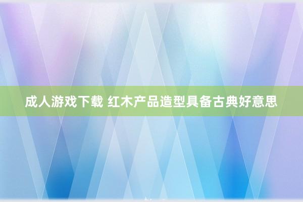 成人游戏下载 红木产品造型具备古典好意思