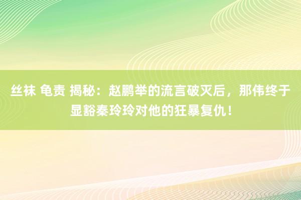 丝袜 龟责 揭秘：赵鹏举的流言破灭后，那伟终于显豁秦玲玲对他的狂暴复仇！