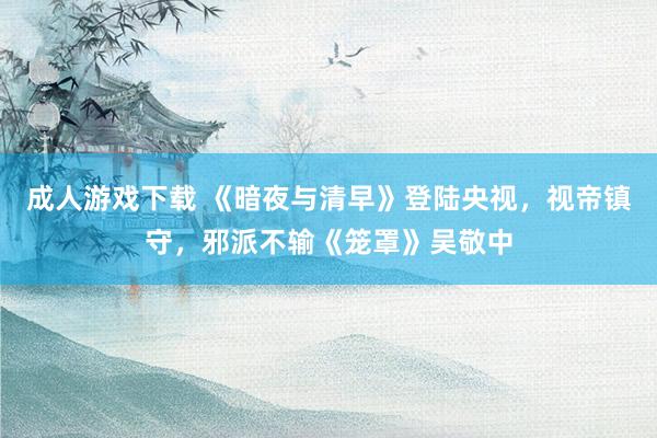 成人游戏下载 《暗夜与清早》登陆央视，视帝镇守，邪派不输《笼罩》吴敬中