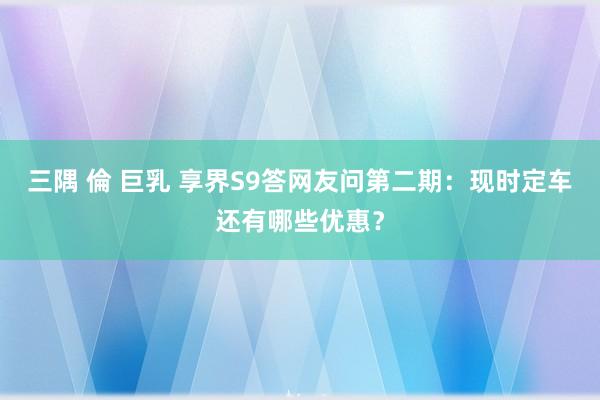 三隅 倫 巨乳 享界S9答网友问第二期：现时定车还有哪些优惠？