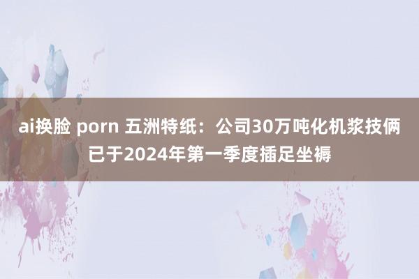 ai换脸 porn 五洲特纸：公司30万吨化机浆技俩已于2024年第一季度插足坐褥